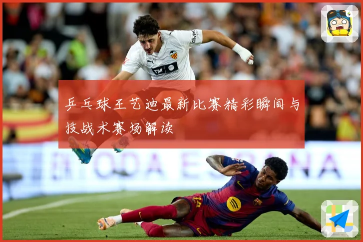 乒乓球王艺迪最新比赛精彩瞬间与技战术赛场解读