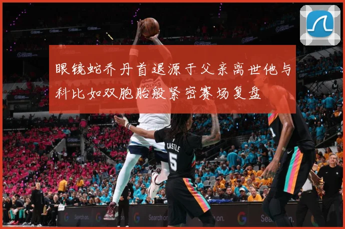 眼镜蛇乔丹首退源于父亲离世他与科比如双胞胎般紧密赛场复盘