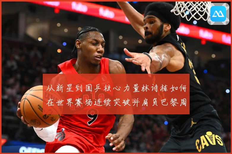 从新星到国乒核心力量林诗栋如何在世界赛场连续突破并肩负巴黎周期重任