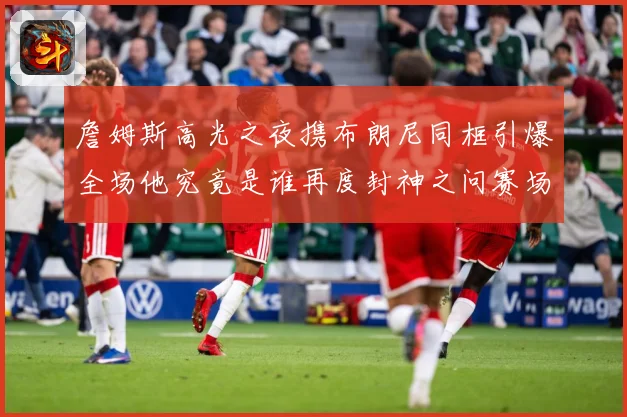 詹姆斯高光之夜携布朗尼同框引爆全场他究竟是谁再度封神之问赛场复盘