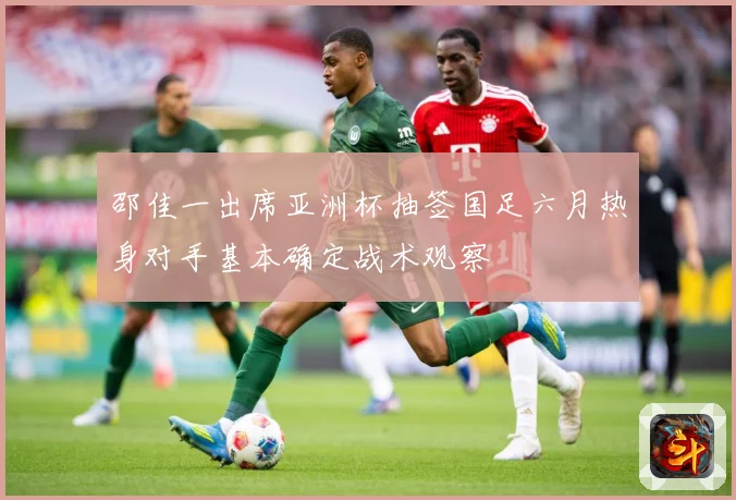 邵佳一出席亚洲杯抽签国足六月热身对手基本确定战术观察
