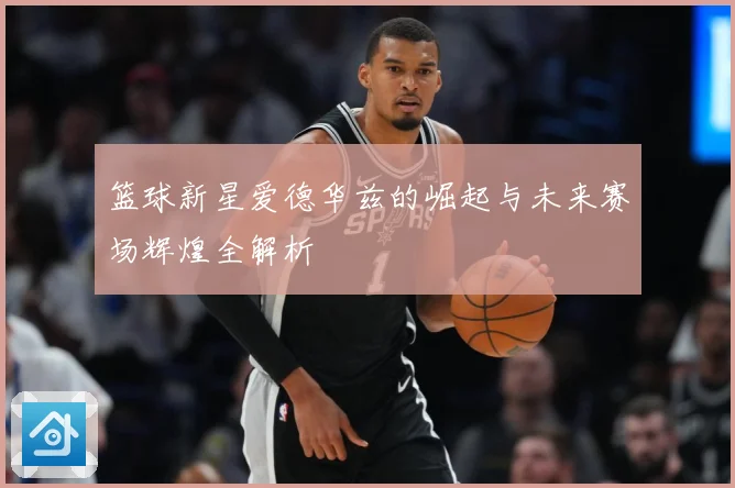 篮球新星爱德华兹的崛起与未来赛场辉煌全解析