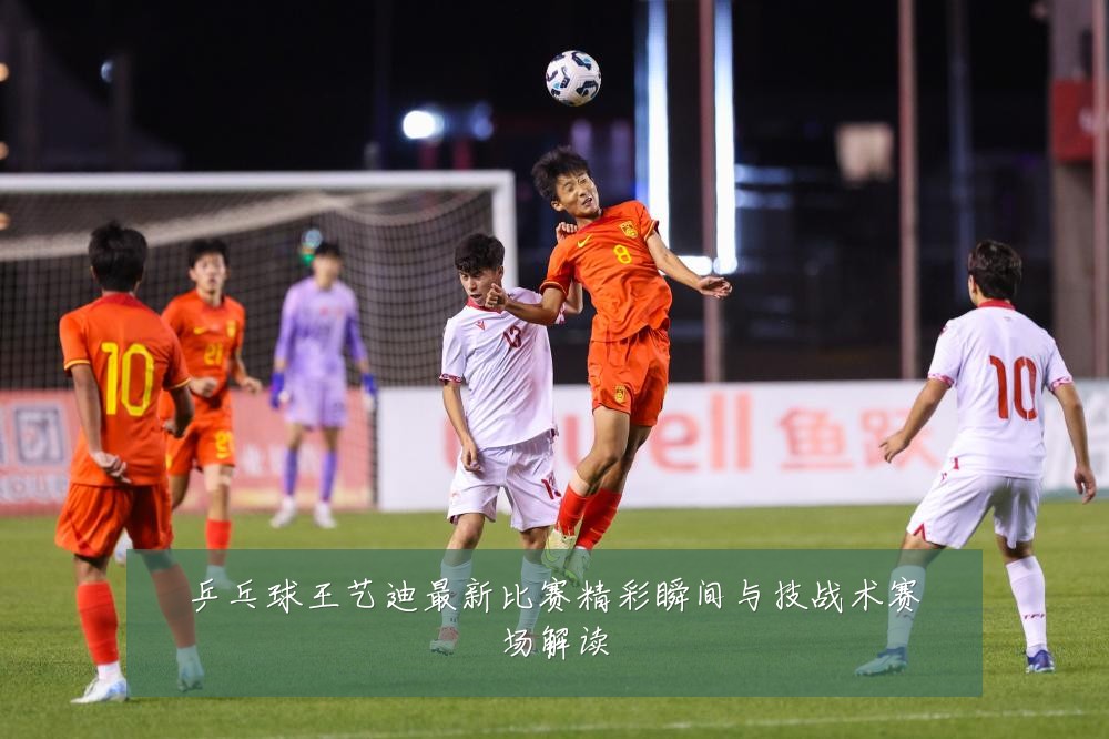 乒乓球王艺迪最新比赛精彩瞬间与技战术赛场解读